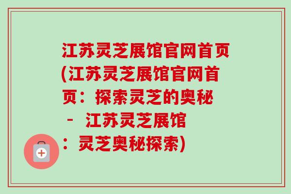 江苏灵芝展馆官网首页(江苏灵芝展馆官网首页:探索灵芝的奥秘 - 江苏灵芝展馆:灵芝奥秘探索) 江苏灵芝展馆官网首页(江苏灵芝展馆官网首页:探索灵芝的奥秘 - 江苏灵芝展馆:灵芝奥秘探索)