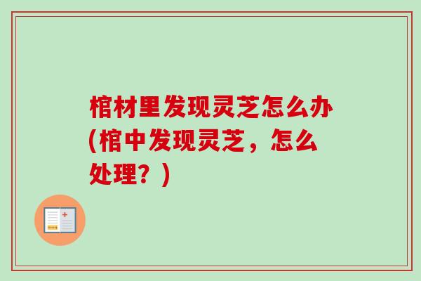 棺材里发现灵芝怎么办(棺中发现灵芝，怎么处理？)