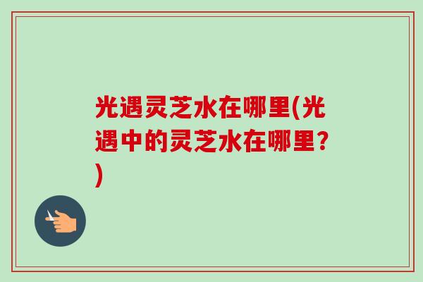 光遇灵芝水在哪里(光遇中的灵芝水在哪里?) 光遇灵芝水在哪里(光遇中的灵芝水在哪里?)