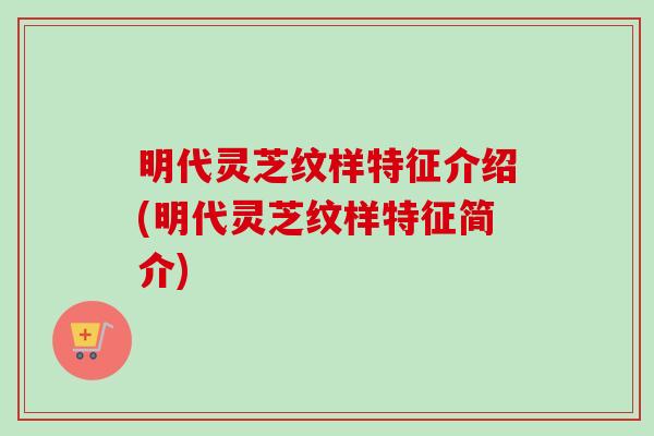 明代灵芝纹样特征介绍(明代灵芝纹样特征简介) 明代灵芝纹样特征介绍(明代灵芝纹样特征简介)