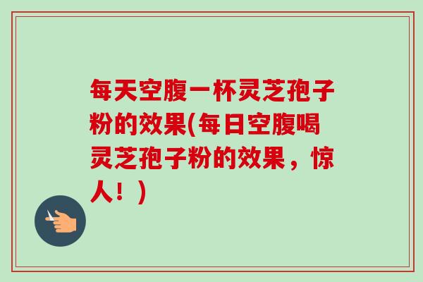 每天空腹一杯灵芝孢子粉的效果(每日空腹喝灵芝孢子粉的效果,惊人!) 每天空腹一杯灵芝孢子粉的效果(每日空腹喝灵芝孢子粉的效果,惊人!)