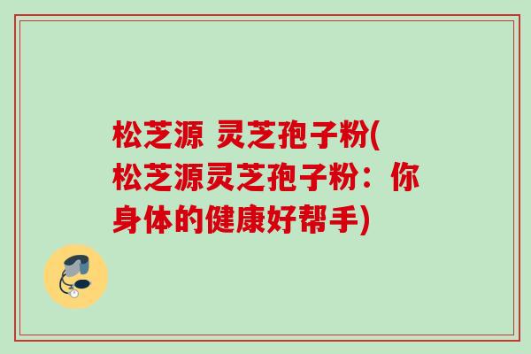 松芝源 灵芝孢子粉(松芝源灵芝孢子粉:你身体的健康好帮手) 松芝源 灵芝孢子粉(松芝源灵芝孢子粉:你身体的健康好帮手)