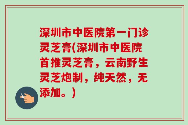 深圳市中医院第一门诊灵芝膏(深圳市中医院首推灵芝膏，云南野生灵芝炮制，纯天然，无添加。)