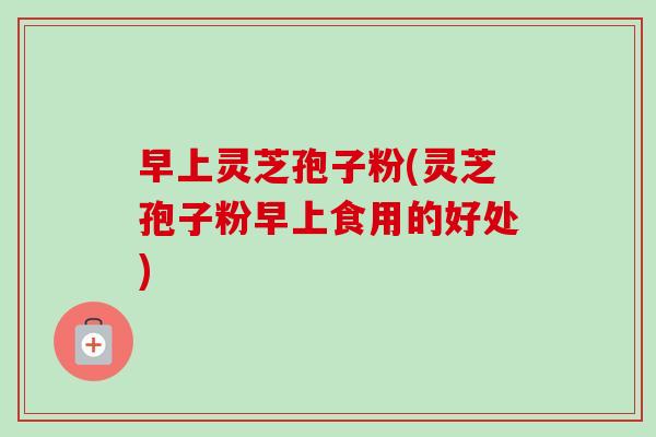 早上灵芝孢子粉(灵芝孢子粉早上食用的好处) 早上灵芝孢子粉(灵芝孢子粉早上食用的好处)