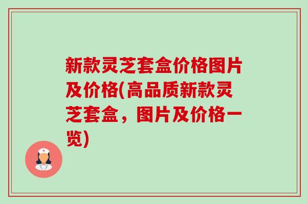 新款灵芝套盒价格图片及价格(高品质新款灵芝套盒,图片及价格一览) 新款灵芝套盒价格图片及价格(高品质新款灵芝套盒,图片及价格一览)