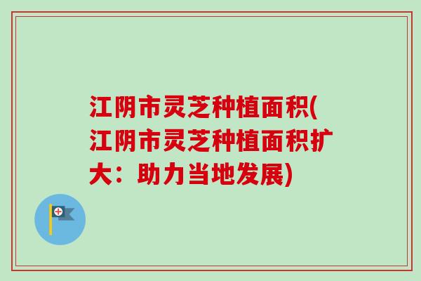 江阴市灵芝种植面积(江阴市灵芝种植面积扩大：助力当地发展)