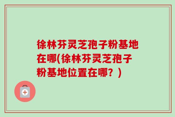 徐林芬灵芝孢子粉基地在哪(徐林芬灵芝孢子粉基地位置在哪?) 徐林芬灵芝孢子粉基地在哪(徐林芬灵芝孢子粉基地位置在哪?)