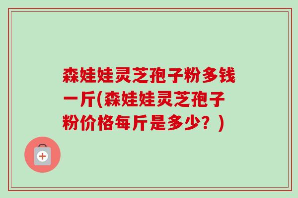 森娃娃灵芝孢子粉多钱一斤(森娃娃灵芝孢子粉价格每斤是多少?) 森娃娃灵芝孢子粉多钱一斤(森娃娃灵芝孢子粉价格每斤是多少?)
