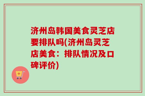 济州岛韩国美食灵芝店要排队吗(济州岛灵芝店美食:排队情况及口碑评价) 济州岛韩国美食灵芝店要排队吗(济州岛灵芝店美食:排队情况及口碑评价)