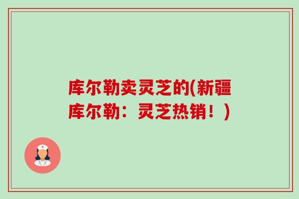 库尔勒卖灵芝的(新疆库尔勒:灵芝热销!) 库尔勒卖灵芝的(新疆库尔勒:灵芝热销!)