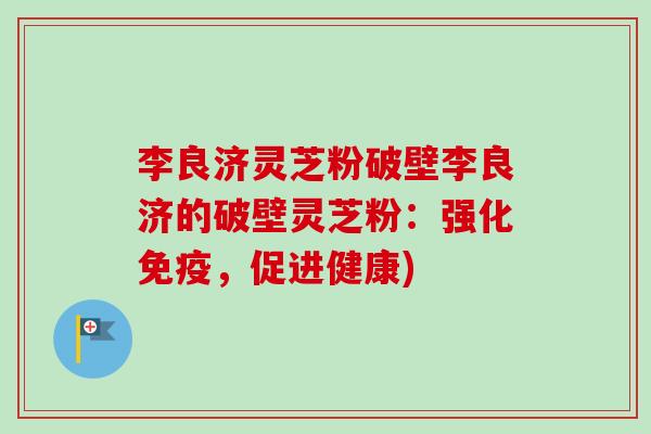 李良济灵芝粉破壁李良济的破壁灵芝粉:强化免疫,促进健康) 李良济灵芝粉破壁李良济的破壁灵芝粉:强化免疫,促进健康)