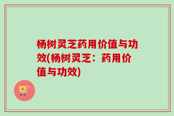 杨树灵芝药用价值与功效(杨树灵芝:药用价值与功效) 杨树灵芝药用价值与功效(杨树灵芝:药用价值与功效)
