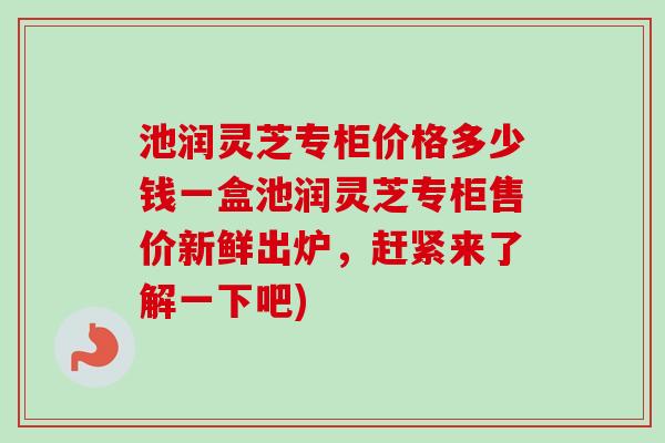 池润灵芝专柜价格多少钱一盒池润灵芝专柜售价新鲜出炉，赶紧来了解一下吧)