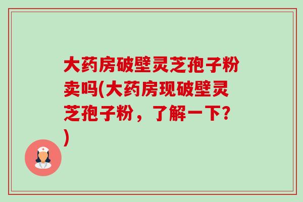 大药房破壁灵芝孢子粉卖吗(大药房现破壁灵芝孢子粉,了解一下?) 大药房破壁灵芝孢子粉卖吗(大药房现破壁灵芝孢子粉,了解一下?)