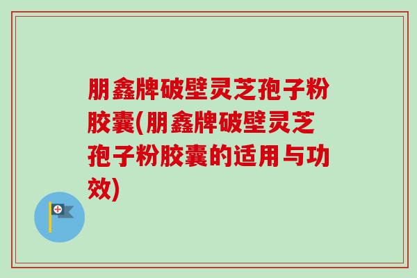 朋鑫牌破壁灵芝孢子粉胶囊(朋鑫牌破壁灵芝孢子粉胶囊的适用与功效) 朋鑫牌破壁灵芝孢子粉胶囊(朋鑫牌破壁灵芝孢子粉胶囊的适用与功效)