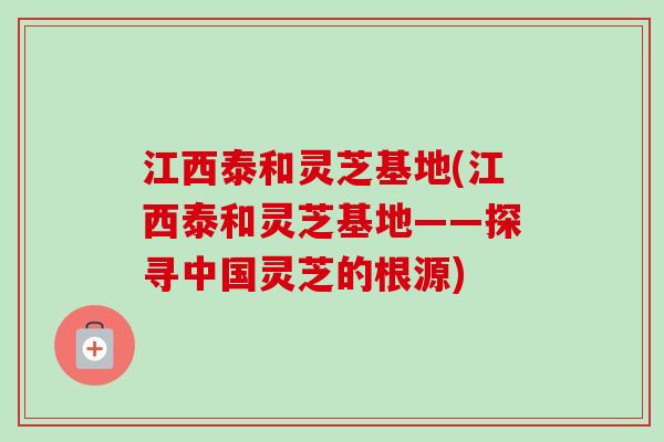 江西泰和灵芝基地(江西泰和灵芝基地——探寻中国灵芝的根源) 江西泰和灵芝基地(江西泰和灵芝基地——探寻中国灵芝的根源)