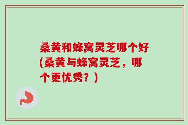 桑黄和蜂窝灵芝哪个好(桑黄与蜂窝灵芝，哪个更优秀？)
