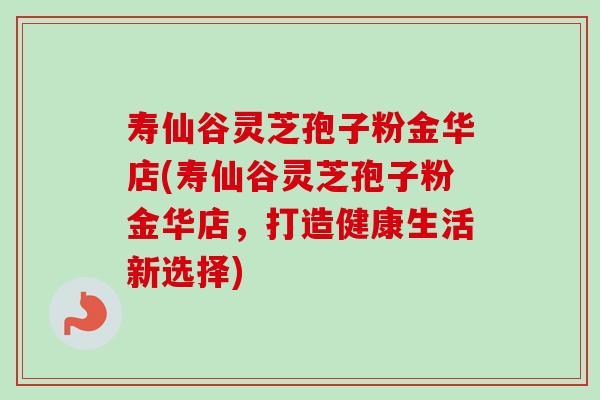 寿仙谷灵芝孢子粉金华店(寿仙谷灵芝孢子粉金华店,打造健康生活新选择) 寿仙谷灵芝孢子粉金华店(寿仙谷灵芝孢子粉金华店,打造健康生活新选择)