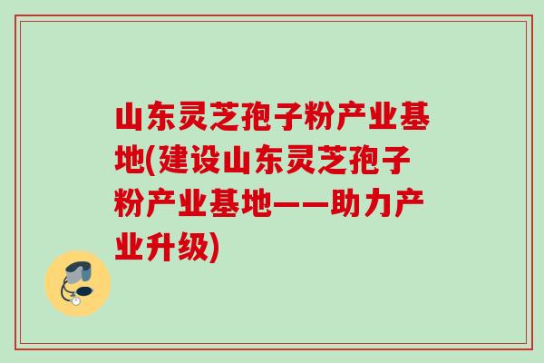 山东灵芝孢子粉产业基地(建设山东灵芝孢子粉产业基地——助力产业升级) 山东灵芝孢子粉产业基地(建设山东灵芝孢子粉产业基地——助力产业升级)