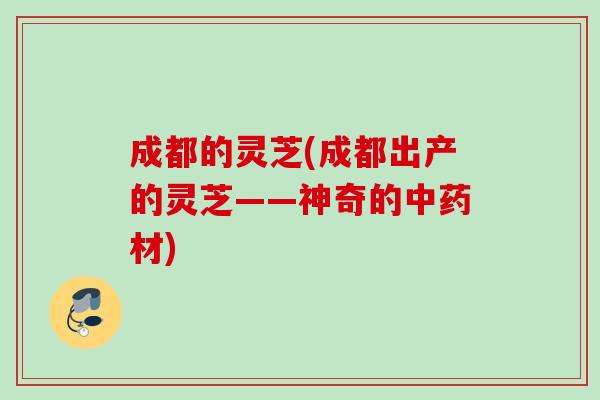 成都的灵芝(成都出产的灵芝——神奇的材) 成都的灵芝(成都出产的灵芝——神奇的材)