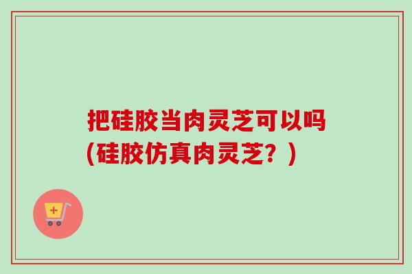 把硅胶当肉灵芝可以吗(硅胶仿真肉灵芝?) 把硅胶当肉灵芝可以吗(硅胶仿真肉灵芝?)