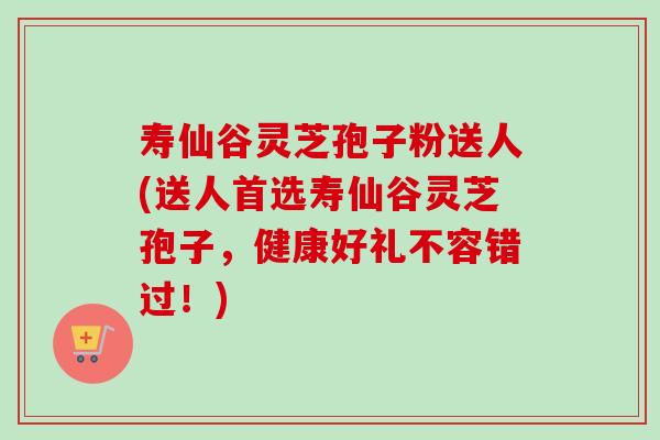 寿仙谷灵芝孢子粉送人(送人首选寿仙谷灵芝孢子,健康好礼不容错过!) 寿仙谷灵芝孢子粉送人(送人首选寿仙谷灵芝孢子,健康好礼不容错过!)