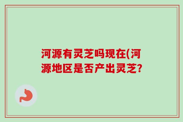河源有灵芝吗现在(河源地区是否产出灵芝? 河源有灵芝吗现在(河源地区是否产出灵芝?