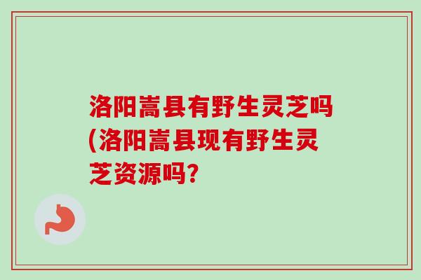 洛阳嵩县有野生灵芝吗(洛阳嵩县现有野生灵芝资源吗？