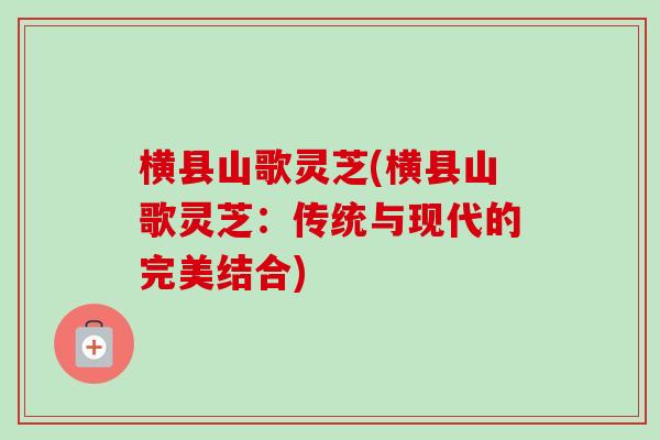 横县山歌灵芝(横县山歌灵芝：传统与现代的完美结合)