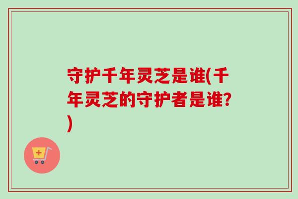守护千年灵芝是谁(千年灵芝的守护者是谁?) 守护千年灵芝是谁(千年灵芝的守护者是谁?)