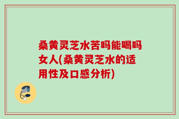 桑黄灵芝水苦吗能喝吗女人(桑黄灵芝水的适用性及口感分析)