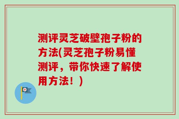 测评灵芝破壁孢子粉的方法(灵芝孢子粉易懂测评,带你快速了解使用方法!) 测评灵芝破壁孢子粉的方法(灵芝孢子粉易懂测评,带你快速了解使用方法!)