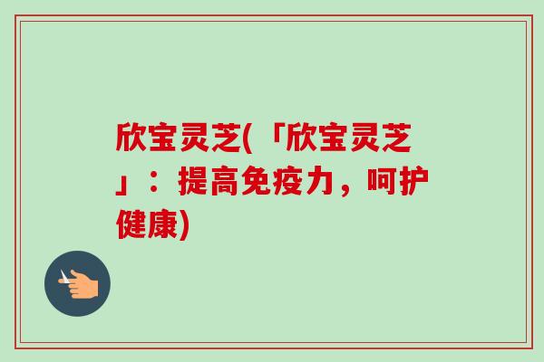 欣宝灵芝(「欣宝灵芝」：提高免疫力，呵护健康)