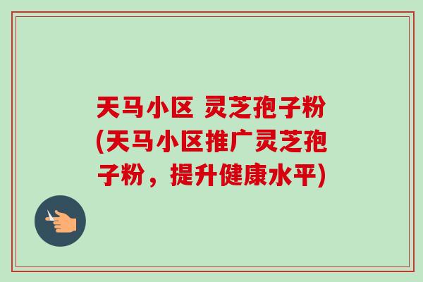 天马小区 灵芝孢子粉(天马小区推广灵芝孢子粉,提升健康水平) 天马小区 灵芝孢子粉(天马小区推广灵芝孢子粉,提升健康水平)