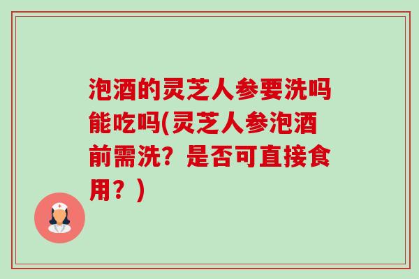 泡酒的灵芝人参要洗吗能吃吗(灵芝人参泡酒前需洗?是否可直接食用?) 泡酒的灵芝人参要洗吗能吃吗(灵芝人参泡酒前需洗?是否可直接食用?)