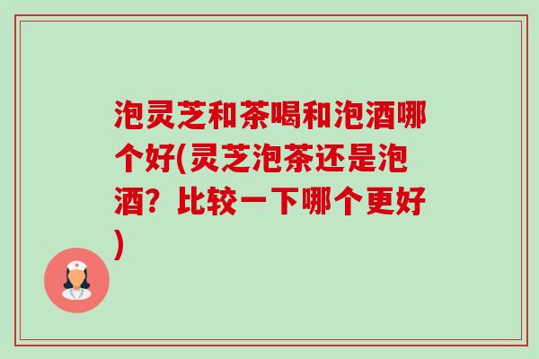 泡灵芝和茶喝和泡酒哪个好(灵芝泡茶还是泡酒？比较一下哪个更好)