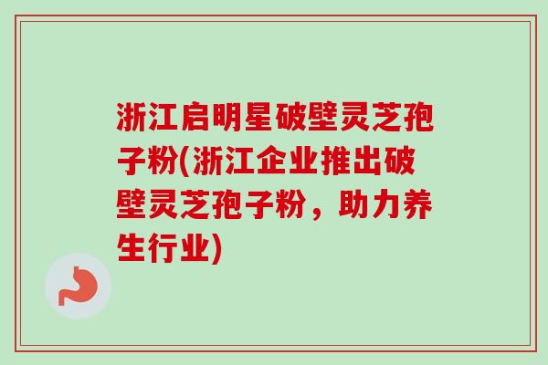 浙江启明星破壁灵芝孢子粉(浙江企业推出破壁灵芝孢子粉，助力养生行业)