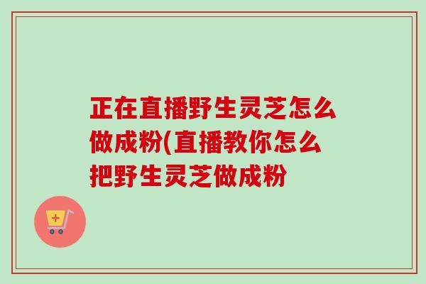 正在直播野生灵芝怎么做成粉(直播教你怎么把野生灵芝做成粉