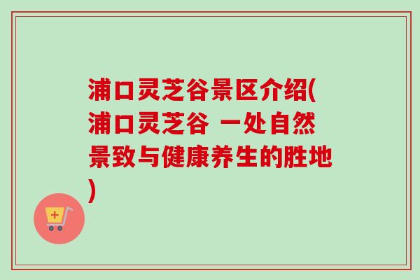 浦口灵芝谷景区介绍(浦口灵芝谷 一处自然景致与健康养生的胜地)