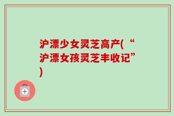 沪漂少女灵芝高产(“沪漂女孩灵芝丰收记”) 沪漂少女灵芝高产(“沪漂女孩灵芝丰收记”)