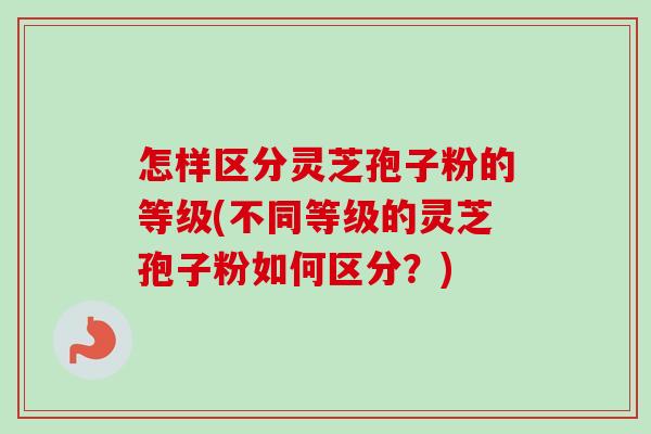 怎样区分灵芝孢子粉的等级(不同等级的灵芝孢子粉如何区分？)