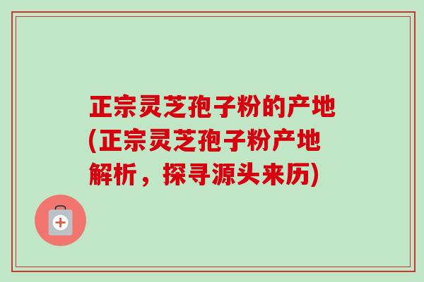 正宗灵芝孢子粉的产地(正宗灵芝孢子粉产地解析,探寻源头来历) 正宗灵芝孢子粉的产地(正宗灵芝孢子粉产地解析,探寻源头来历)