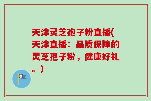 天津灵芝孢子粉直播(天津直播：品质保障的灵芝孢子粉，健康好礼。)