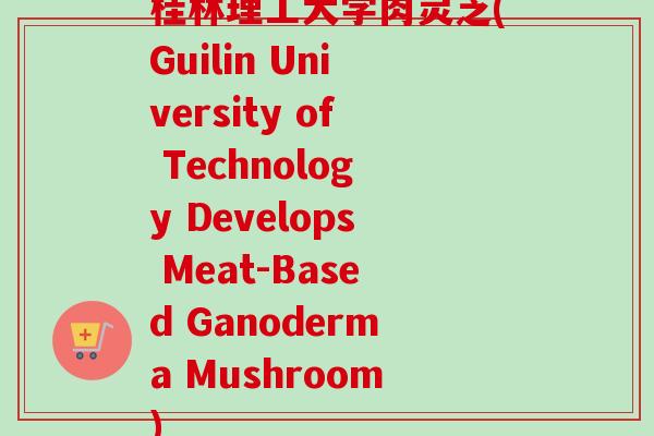 桂林理工大学肉灵芝(Guilin University of Technology Develops Meat-Based Ganoderma Mushroom)