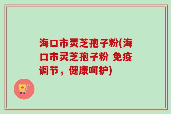 海口市灵芝孢子粉(海口市灵芝孢子粉 免疫调节，健康呵护)