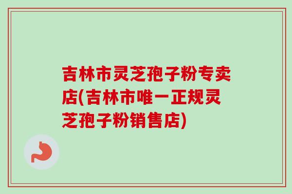 吉林市灵芝孢子粉专卖店(吉林市正规灵芝孢子粉销售店)