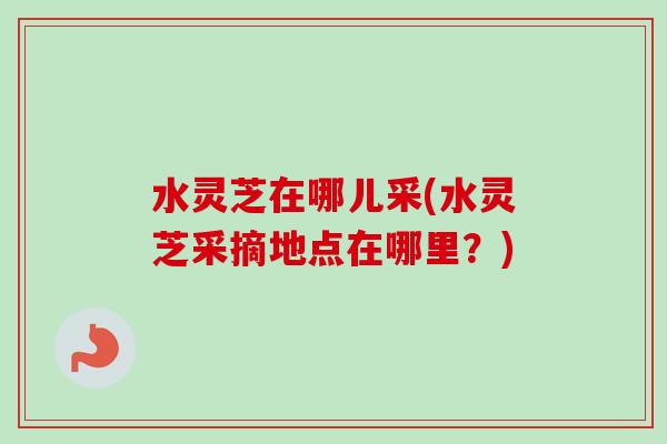 水灵芝在哪儿采(水灵芝采摘地点在哪里?) 水灵芝在哪儿采(水灵芝采摘地点在哪里?)