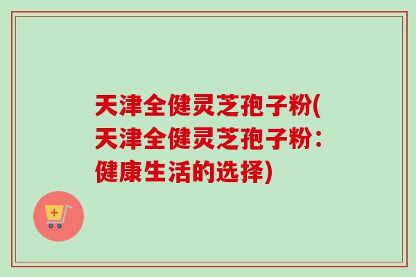 天津全健灵芝孢子粉(天津全健灵芝孢子粉:健康生活的选择) 天津全健灵芝孢子粉(天津全健灵芝孢子粉:健康生活的选择)