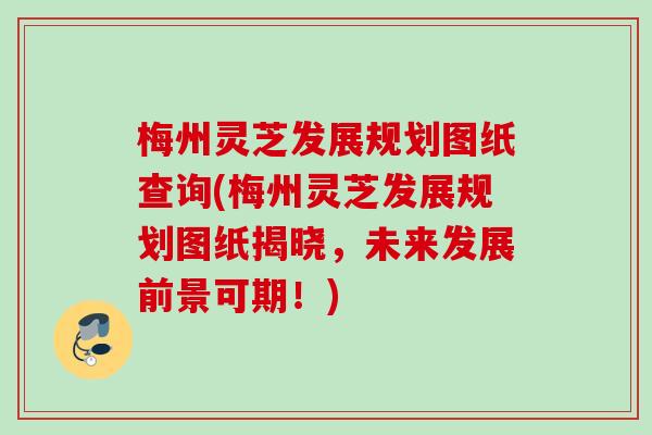 梅州灵芝发展规划图纸查询(梅州灵芝发展规划图纸揭晓,未来发展前景可期!) 梅州灵芝发展规划图纸查询(梅州灵芝发展规划图纸揭晓,未来发展前景可期!)