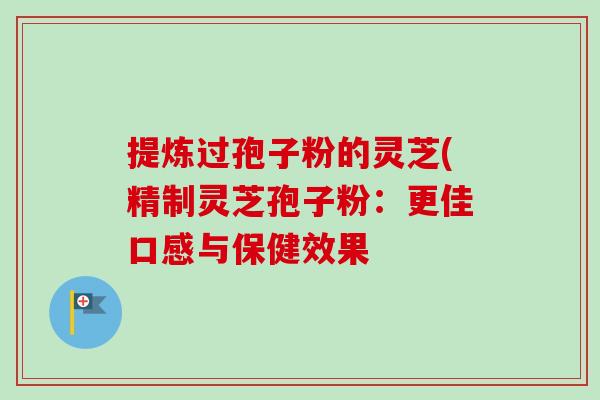 提炼过孢子粉的灵芝(精制灵芝孢子粉:更佳口感与保健效果 提炼过孢子粉的灵芝(精制灵芝孢子粉:更佳口感与保健效果